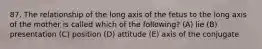 87. The relationship of the long axis of the fetus to the long axis of the mother is called which of the following? (A) lie (B) presentation (C) position (D) attitude (E) axis of the conjugate