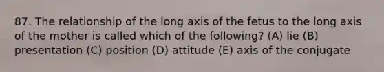 87. The relationship of the long axis of the fetus to the long axis of the mother is called which of the following? (A) lie (B) presentation (C) position (D) attitude (E) axis of the conjugate