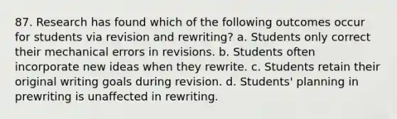 87. Research has found which of the following outcomes occur for students via revision and rewriting? a. Students only correct their mechanical errors in revisions. b. Students often incorporate new ideas when they rewrite. c. Students retain their original writing goals during revision. d. Students' planning in prewriting is unaffected in rewriting.