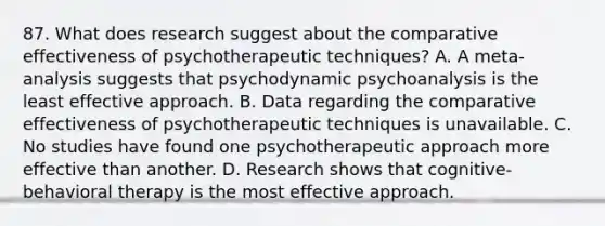 87. What does research suggest about the comparative effectiveness of psychotherapeutic techniques? A. A meta-analysis suggests that psychodynamic psychoanalysis is the least effective approach. B. Data regarding the comparative effectiveness of psychotherapeutic techniques is unavailable. C. No studies have found one psychotherapeutic approach more effective than another. D. Research shows that cognitive-behavioral therapy is the most effective approach.