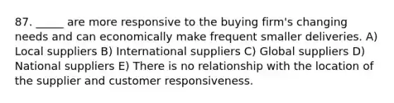 87. _____ are more responsive to the buying firm's changing needs and can economically make frequent smaller deliveries. A) Local suppliers B) International suppliers C) Global suppliers D) National suppliers E) There is no relationship with the location of the supplier and customer responsiveness.