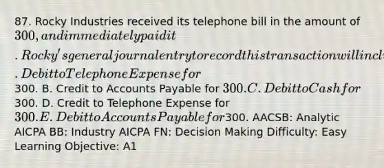 87. Rocky Industries received its telephone bill in the amount of 300, and immediately paid it. Rocky's general journal entry to record this transaction will include a A. Debit to Telephone Expense for300. B. Credit to Accounts Payable for 300. C. Debit to Cash for300. D. Credit to Telephone Expense for 300. E. Debit to Accounts Payable for300. AACSB: Analytic AICPA BB: Industry AICPA FN: Decision Making Difficulty: Easy Learning Objective: A1