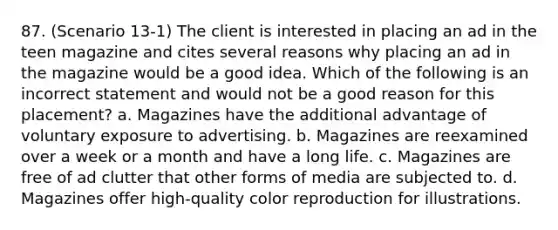 87. (Scenario 13-1) The client is interested in placing an ad in the teen magazine and cites several reasons why placing an ad in the magazine would be a good idea. Which of the following is an incorrect statement and would not be a good reason for this placement? a. Magazines have the additional advantage of voluntary exposure to advertising. b. Magazines are reexamined over a week or a month and have a long life. c. Magazines are free of ad clutter that other forms of media are subjected to. d. Magazines offer high-quality color reproduction for illustrations.