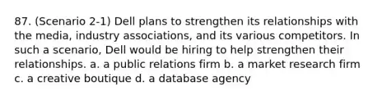 87. (Scenario 2-1) Dell plans to strengthen its relationships with the media, industry associations, and its various competitors. In such a scenario, Dell would be hiring to help strengthen their relationships. a. a public relations firm b. a market research firm c. a creative boutique d. a database agency