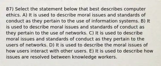 87) Select the statement below that best describes computer ethics. A) It is used to describe moral issues and standards of conduct as they pertain to the use of information systems. B) It is used to describe moral issues and standards of conduct as they pertain to the use of networks. C) It is used to describe moral issues and standards of conduct as they pertain to the users of networks. D) It is used to describe the moral issues of how users interact with other users. E) It is used to describe how issues are resolved between knowledge workers.