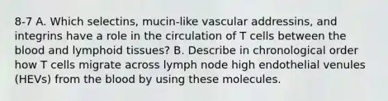 8-7 A. Which selectins, mucin-like vascular addressins, and integrins have a role in the circulation of T cells between <a href='https://www.questionai.com/knowledge/k7oXMfj7lk-the-blood' class='anchor-knowledge'>the blood</a> and lymphoid tissues? B. Describe in chronological order how T cells migrate across lymph node high endothelial venules (HEVs) from the blood by using these molecules.