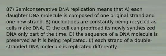 87) Semiconservative DNA replication means that A) each daughter DNA molecule is composed of one original strand and one new strand. B) nucleotides are constantly being recycled as cells make DNA. C) the cell can proofread its newly synthesized DNA only part of the time. D) the sequence of a DNA molecule is preserved as it is being replicated. E) each strand of a double-stranded DNA molecule is replicated differently.