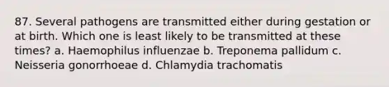 87. Several pathogens are transmitted either during gestation or at birth. Which one is least likely to be transmitted at these times? a. Haemophilus influenzae b. Treponema pallidum c. Neisseria gonorrhoeae d. Chlamydia trachomatis