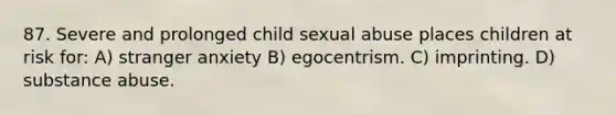 87. Severe and prolonged child sexual abuse places children at risk for: A) stranger anxiety B) egocentrism. C) imprinting. D) substance abuse.