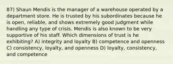 87) Shaun Mendis is the manager of a warehouse operated by a department store. He is trusted by his subordinates because he is open, reliable, and shows extremely good judgment while handling any type of crisis. Mendis is also known to be very supportive of his staff. Which dimensions of trust is he exhibiting? A) integrity and loyalty B) competence and openness C) consistency, loyalty, and openness D) loyalty, consistency, and competence