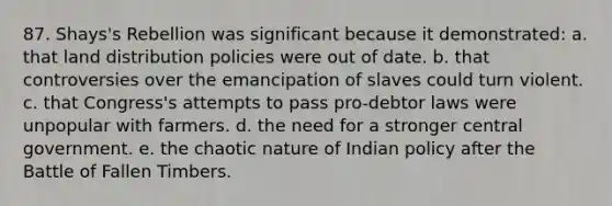 87. Shays's Rebellion was significant because it demonstrated: a. that land distribution policies were out of date. b. that controversies over the emancipation of slaves could turn violent. c. that Congress's attempts to pass pro-debtor laws were unpopular with farmers. d. the need for a stronger central government. e. the chaotic nature of Indian policy after the Battle of Fallen Timbers.