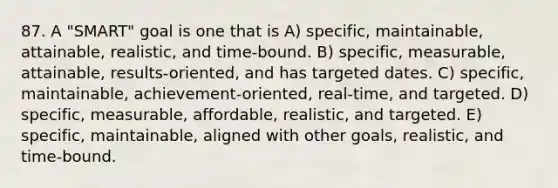 87. A "SMART" goal is one that is A) specific, maintainable, attainable, realistic, and time-bound. B) specific, measurable, attainable, results-oriented, and has targeted dates. C) specific, maintainable, achievement-oriented, real-time, and targeted. D) specific, measurable, affordable, realistic, and targeted. E) specific, maintainable, aligned with other goals, realistic, and time-bound.