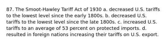 87. The Smoot-Hawley Tariff Act of 1930 a. decreased U.S. tariffs to the lowest level since the early 1800s. b. decreased U.S. tariffs to the lowest level since the late 1800s. c. increased U.S. tariffs to an average of 53 percent on protected imports. d. resulted in foreign nations increasing their tariffs on U.S. export.