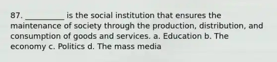 87. ​__________ is the social institution that ensures the maintenance of society through the production, distribution, and consumption of goods and services. a. ​Education b. ​The economy c. ​Politics d. ​The mass media