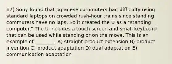 87) Sony found that Japanese commuters had difficulty using standard laptops on crowded rush-hour trains since standing commuters have no laps. So it created the U as a "standing computer." The U includes a touch screen and small keyboard that can be used while standing or on the move. This is an example of ________. A) straight product extension B) product invention C) product adaptation D) dual adaptation E) communication adaptation