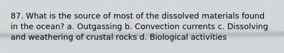 87. What is the source of most of the dissolved materials found in the ocean? a. Outgassing b. Convection currents c. Dissolving and weathering of crustal rocks d. Biological activities