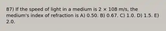 87) If the speed of light in a medium is 2 × 108 m/s, the medium's index of refraction is A) 0.50. B) 0.67. C) 1.0. D) 1.5. E) 2.0.