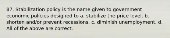 87. Stabilization policy is the name given to government economic policies designed to a. stabilize the price level. b. shorten and/or prevent recessions. c. diminish unemployment. d. All of the above are correct.