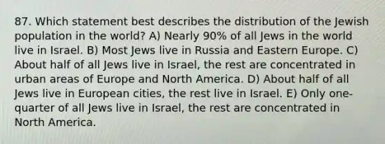 87. Which statement best describes the distribution of the Jewish population in the world? A) Nearly 90% of all Jews in the world live in Israel. B) Most Jews live in Russia and Eastern Europe. C) About half of all Jews live in Israel, the rest are concentrated in urban areas of Europe and North America. D) About half of all Jews live in European cities, the rest live in Israel. E) Only one-quarter of all Jews live in Israel, the rest are concentrated in North America.