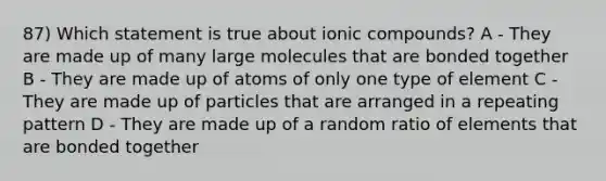 87) Which statement is true about ionic compounds? A - They are made up of many large molecules that are bonded together B - They are made up of atoms of only one type of element C - They are made up of particles that are arranged in a repeating pattern D - They are made up of a random ratio of elements that are bonded together