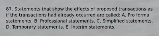 87. Statements that show the effects of proposed transactions as if the transactions had already occurred are called: A. Pro forma statements. B. Professional statements. C. Simplified statements. D. Temporary statements. E. Interim statements.