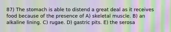 87) The stomach is able to distend a great deal as it receives food because of the presence of A) skeletal muscle. B) an alkaline lining. C) rugae. D) gastric pits. E) the serosa