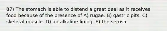 87) The stomach is able to distend a great deal as it receives food because of the presence of A) rugae. B) gastric pits. C) skeletal muscle. D) an alkaline lining. E) the serosa.