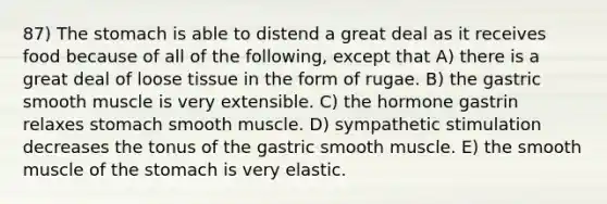 87) <a href='https://www.questionai.com/knowledge/kLccSGjkt8-the-stomach' class='anchor-knowledge'>the stomach</a> is able to distend a great deal as it receives food because of all of the following, except that A) there is a great deal of loose tissue in the form of rugae. B) the gastric smooth muscle is very extensible. C) the hormone gastrin relaxes stomach smooth muscle. D) sympathetic stimulation decreases the tonus of the gastric smooth muscle. E) the smooth muscle of the stomach is very elastic.