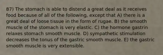 87) The stomach is able to distend a great deal as it receives food because of all of the following, except that A) there is a great deal of loose tissue in the form of rugae. B) the smooth muscle of the stomach is very elastic. C) the hormone gastrin relaxes stomach smooth muscle. D) sympathetic stimulation decreases the tonus of the gastric smooth muscle. E) the gastric smooth muscle is very extensible.