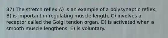 87) The stretch reflex A) is an example of a polysynaptic reflex. B) is important in regulating muscle length. C) involves a receptor called the Golgi tendon organ. D) is activated when a smooth muscle lengthens. E) is voluntary.