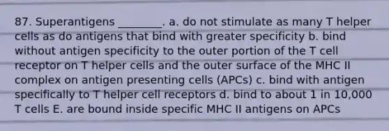 87. Superantigens ________. a. do not stimulate as many T helper cells as do antigens that bind with greater specificity b. bind without antigen specificity to the outer portion of the T cell receptor on T helper cells and the outer surface of the MHC II complex on antigen presenting cells (APCs) c. bind with antigen specifically to T helper cell receptors d. bind to about 1 in 10,000 T cells E. are bound inside specific MHC II antigens on APCs