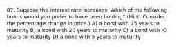 87. Suppose the interest rate increases. Which of the following bonds would you prefer to have been holding? (Hint: Consider the percentage change in price.) A) a bond with 25 years to maturity B) a bond with 20 years to maturity C) a bond with IO years to maturity D) a bond with 5 years to maturity