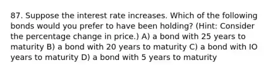 87. Suppose the interest rate increases. Which of the following bonds would you prefer to have been holding? (Hint: Consider the percentage change in price.) A) a bond with 25 years to maturity B) a bond with 20 years to maturity C) a bond with IO years to maturity D) a bond with 5 years to maturity