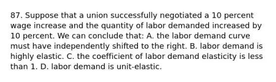 87. Suppose that a union successfully negotiated a 10 percent wage increase and the quantity of labor demanded increased by 10 percent. We can conclude that: A. the labor demand curve must have independently shifted to the right. B. labor demand is highly elastic. C. the coefficient of labor demand elasticity is less than 1. D. labor demand is unit-elastic.