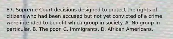 87. Supreme Court decisions designed to protect the rights of citizens who had been accused but not yet convicted of a crime were intended to benefit which group in society. A. No group in particular. B. The poor. C. Immigrants. D. African Americans.