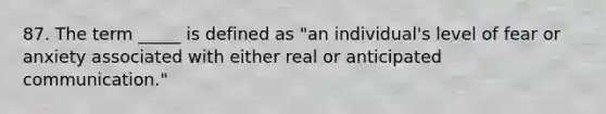 87. The term _____ is defined as "an individual's level of fear or anxiety associated with either real or anticipated communication."