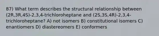 87) What term describes the structural relationship between (2R,3R,4S)-2,3,4-trichloroheptane and (2S,3S,4R)-2,3,4-trichloroheptane? A) not isomers B) constitutional isomers C) enantiomers D) diastereomers E) conformers