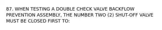 87. WHEN TESTING A DOUBLE CHECK VALVE BACKFLOW PREVENTION ASSEMBLY, THE NUMBER TWO (2) SHUT-OFF VALVE MUST BE CLOSED FIRST TO: