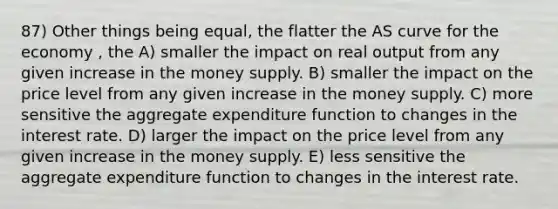 87) Other things being equal, the flatter the AS curve for the economy , the A) smaller the impact on real output from any given increase in the money supply. B) smaller the impact on the price level from any given increase in the money supply. C) more sensitive the aggregate expenditure function to changes in the interest rate. D) larger the impact on the price level from any given increase in the money supply. E) less sensitive the aggregate expenditure function to changes in the interest rate.