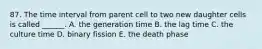 87. The time interval from parent cell to two new daughter cells is called ______. A. the generation time B. the lag time C. the culture time D. binary fission E. the death phase