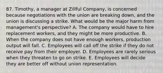 87. Timothy, a manager at Zillful Company, is concerned because negotiations with the union are breaking down, and the union is discussing a strike. What would be the major harm from management's perspective? A. The company would have to hire replacement workers, and they might be more productive. B. When the company does not have enough workers, production output will fall. C. Employees will call off the strike if they do not receive pay from their employer. D. Employees are rarely serious when they threaten to go on strike. E. Employees will decide they are better off without union representation.