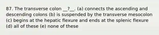 87. The transverse colon __?__. (a) connects the ascending and descending colons (b) is suspended by the transverse mesocolon (c) begins at the hepatic flexure and ends at the splenic flexure (d) all of these (e) none of these