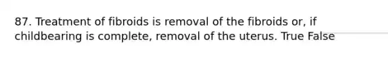 87. Treatment of fibroids is removal of the fibroids or, if childbearing is complete, removal of the uterus. True False