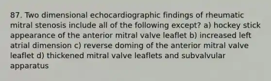 87. Two dimensional echocardiographic findings of rheumatic mitral stenosis include all of the following except? a) hockey stick appearance of the anterior mitral valve leaflet b) increased left atrial dimension c) reverse doming of the anterior mitral valve leaflet d) thickened mitral valve leaflets and subvalvular apparatus