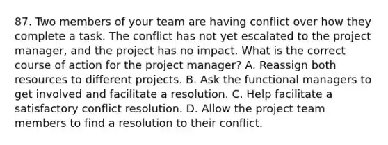 87. Two members of your team are having conflict over how they complete a task. The conflict has not yet escalated to the project manager, and the project has no impact. What is the correct course of action for the project manager? A. Reassign both resources to different projects. B. Ask the functional managers to get involved and facilitate a resolution. C. Help facilitate a satisfactory conflict resolution. D. Allow the project team members to find a resolution to their conflict.