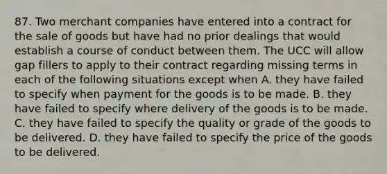 87. Two merchant companies have entered into a contract for the sale of goods but have had no prior dealings that would establish a course of conduct between them. The UCC will allow gap fillers to apply to their contract regarding missing terms in each of the following situations except when A. they have failed to specify when payment for the goods is to be made. B. they have failed to specify where delivery of the goods is to be made. C. they have failed to specify the quality or grade of the goods to be delivered. D. they have failed to specify the price of the goods to be delivered.