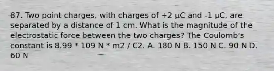 87. Two point charges, with charges of +2 µC and -1 µC, are separated by a distance of 1 cm. What is the magnitude of the electrostatic force between the two charges? The Coulomb's constant is 8.99 * 109 N * m2 / C2. A. 180 N B. 150 N C. 90 N D. 60 N