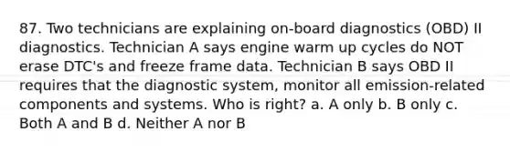 87. Two technicians are explaining on-board diagnostics (OBD) II diagnostics. Technician A says engine warm up cycles do NOT erase DTC's and freeze frame data. Technician B says OBD II requires that the diagnostic system, monitor all emission-related components and systems. Who is right? a. A only b. B only c. Both A and B d. Neither A nor B