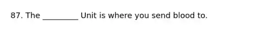 87. The _________ Unit is where you send blood to.