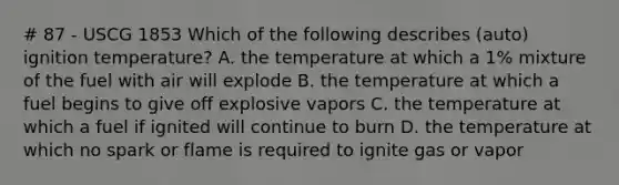 # 87 - USCG 1853 Which of the following describes (auto) ignition temperature? A. the temperature at which a 1% mixture of the fuel with air will explode B. the temperature at which a fuel begins to give off explosive vapors C. the temperature at which a fuel if ignited will continue to burn D. the temperature at which no spark or flame is required to ignite gas or vapor